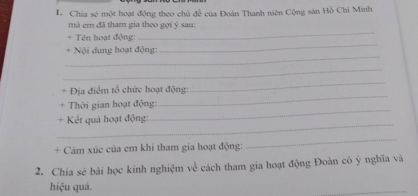 Chia sẻ một hoạt động theo chủ đề của Đoàn Thanh niên Cộng sản Hồ Chí Minh 
mã em đã tham gia theo gợi ý sau: 
+ Tên hoạt động: 
_ 
_ 
+ Nội dung hoạt động: 
_ 
_ 
_ 
+ Địa điểm tổ chức hoạt động: 
_ 
_ 
+ Thời gian hoạt động: 
_ 
+ Kết quả hoạt động: 
+ Cảm xúc của em khi tham gia hoạt động: 
_ 
2. Chia sẻ bài học kinh nghiệm về cách tham gia hoạt động Đoàn có ý nghĩa và 
hiệu quả. 
_