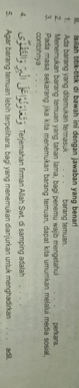 Isilah titik-titik di bawah ini dengan jawaban yang benar! 
1. Ada barang yang ditemukan termasuk barang temuan. 
2. Menemukan barang temuan yang tahan lama, bagi penemu wajib mengetahui _perkara. 
3. Pada masa sekarang jika kita menemukan barang temuan, dapat kita umumkan melalui media sosial, 
contohnya 
4. ae n (e a la s g Terjemahan firman Allah Swt. di samping adalah_ 
5. Agar barang temuan lebih terpelihara, bagi yang menemukan dianjurkan untuk menghadirkan . . . adil.