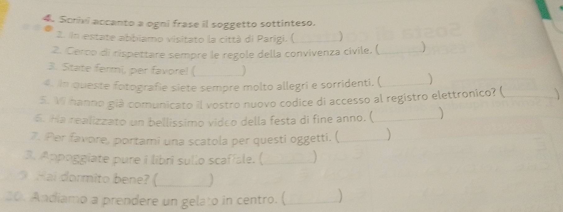 Somvi accanto a ogni frase il soggetto sottinteso. 
2. In estate abbiamo visitato la città di Parígi. ( _) 
2. Cerco di rispettare sempre le regole della convivenza civile. (_ 
3. State fermi, per favore! (_ 
4. In queste fotografie siete sempre molto allegri e sorridenti. (_ 
5. Vi hanno già comunicato il vostro nuovo codice di accesso al registro elettronico? (_ 
 
5. Ha realizzato un bellissimo video della festa di fine anno. (_ 
) 
7. Per favore, portami una scatola per questi oggetti. (_ 
3. Appoggiate pure i libri sullo scaffale. (_ 
Hai dormito bene? ( _] 
20. Andiamo a prendere un gelato in centro. (_ 
)