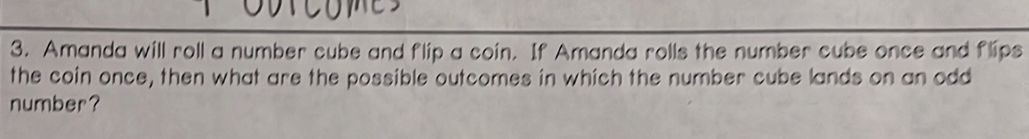 Amanda will roll a number cube and flip a coin. If Amanda rolls the number cube once and flips 
the coin once, then what are the possible outcomes in which the number cube lands on an odd 
number?