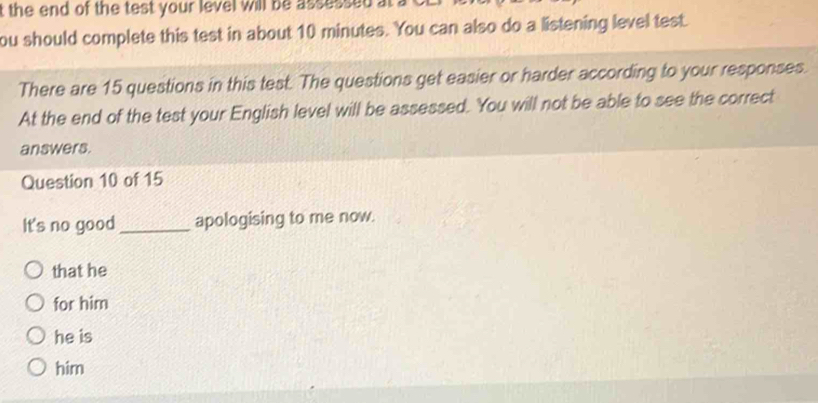 the end of the test your level will be assussed at a
ou should complete this test in about 10 minutes. You can also do a listening level test.
There are 15 questions in this test. The questions get easier or harder according to your responses.
At the end of the test your English level will be assessed. You will not be able to see the correct
answers.
Question 10 of 15
It's no good_ apologising to me now.
that he
for him
he is
him