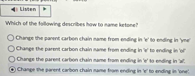 Listen
Which of the following describes how to name ketone?
Change the parent carbon chain name from ending in 'e' to ending in 'yne'
Change the parent carbon chain name from ending in 'e' to ending in 'ol'
Change the parent carbon chain name from ending in 'e' to ending in 'al'.
Change the parent carbon chain name from ending in 'e' to ending in 'one'.