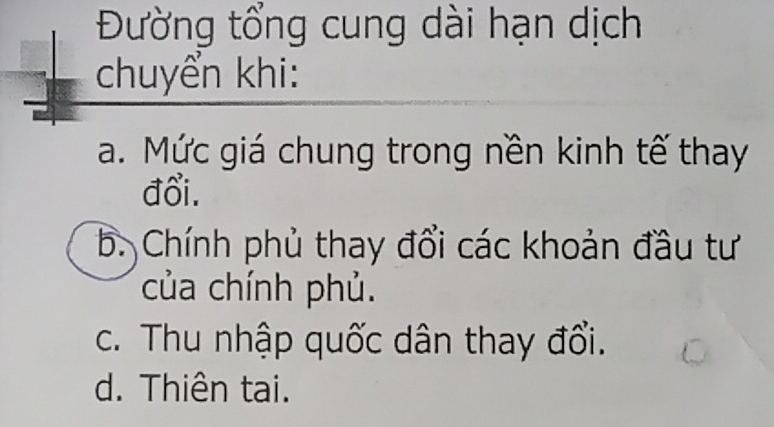 Đường tổng cung dài hạn dịch
chuyển khi:
a. Mức giá chung trong nền kinh tế thay
đổi.
b. Chính phủ thay đổi các khoản đầu tư
của chính phủ.
c. Thu nhập quốc dân thay đổi.
d. Thiên tại.