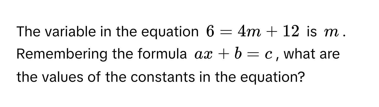 The variable in the equation $6 = 4m + 12$ is $m$. Remembering the formula $ax + b = c$, what are the values of the constants in the equation?