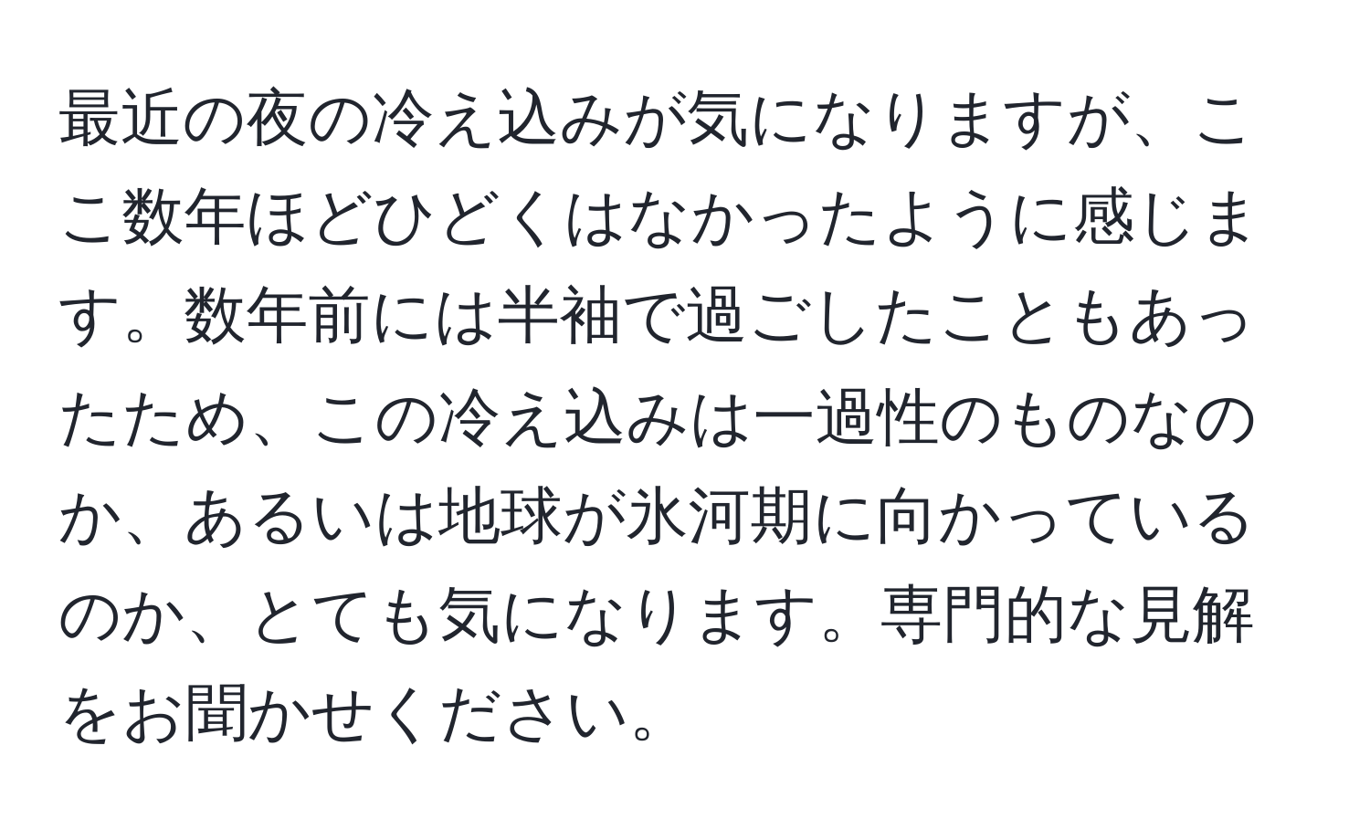 最近の夜の冷え込みが気になりますが、ここ数年ほどひどくはなかったように感じます。数年前には半袖で過ごしたこともあったため、この冷え込みは一過性のものなのか、あるいは地球が氷河期に向かっているのか、とても気になります。専門的な見解をお聞かせください。