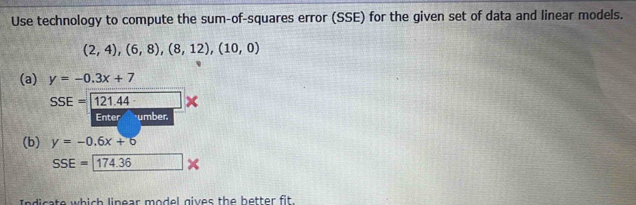 Use technology to compute the sum-of-squares error (SSE) for the given set of data and linear models.
(2,4),(6,8),(8,12), (10,0)
(a) y=-0.3x+7
SSE=121.44 △ 
Enter humber 
(b) y=-0.6x+6
SSE=174.36
ato which linear model gives the better fit .