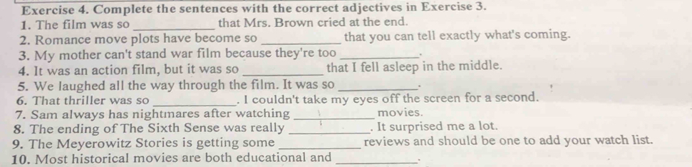 Complete the sentences with the correct adjectives in Exercise 3. 
1. The film was so _that Mrs. Brown cried at the end. 
2. Romance move plots have become so _that you can tell exactly what's coming. 
3. My mother can't stand war film because they're too_ 
. 
4. It was an action film, but it was so _that I fell asleep in the middle. 
5. We laughed all the way through the film. It was so_ 
. 
6. That thriller was so _. I couldn't take my eyes off the screen for a second. 
7. Sam always has nightmares after watching _movies. 
8. The ending of The Sixth Sense was really _. It surprised me a lot. 
9. The Meyerowitz Stories is getting some _reviews and should be one to add your watch list. 
10. Most historical movies are both educational and_ 
.