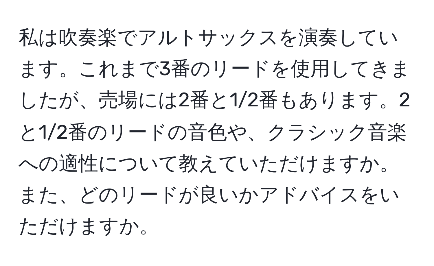 私は吹奏楽でアルトサックスを演奏しています。これまで3番のリードを使用してきましたが、売場には2番と1/2番もあります。2と1/2番のリードの音色や、クラシック音楽への適性について教えていただけますか。また、どのリードが良いかアドバイスをいただけますか。