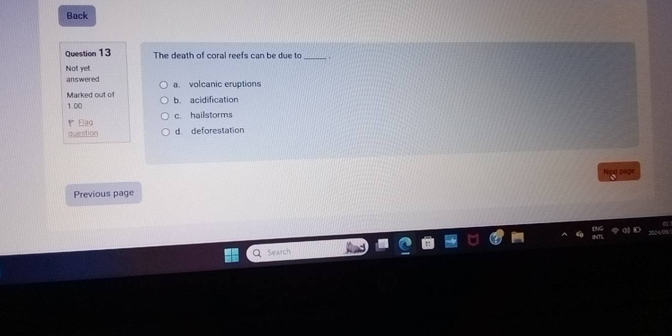 Back
Question 13 The death of coral reefs can be due to_
Not yet
answered a. volcanic eruptions
Marked out of
1 00 b. acidification
c. hailstorms
Flaq
question d deforestation
Next page
Previous page
Search