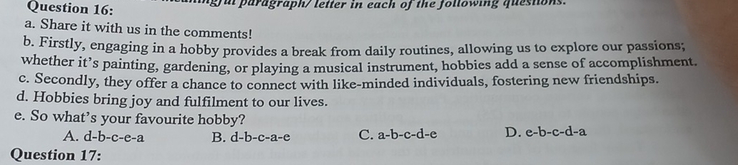 gul paragraph/ letter in each of the following questons.
a. Share it with us in the comments!
b. Firstly, engaging in a hobby provides a break from daily routines, allowing us to explore our passions;
whether it’s painting, gardening, or playing a musical instrument, hobbies add a sense of accomplishment.
c. Secondly, they offer a chance to connect with like-minded individuals, fostering new friendships.
d. Hobbies bring joy and fulfilment to our lives.
e. So what’s your favourite hobby?
A. d-b-c-e-a B. d-b-c-a-e C. a-b-c-d-e D. e-b-c-d-a
Question 17: