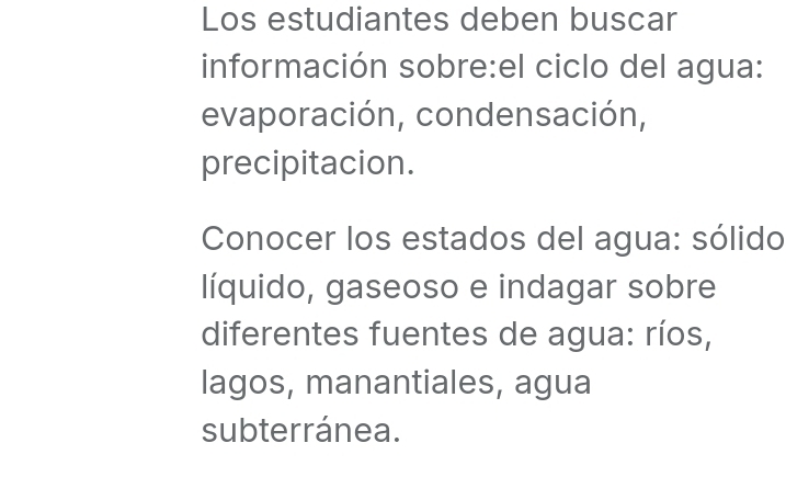 Los estudiantes deben buscar 
información sobre:el ciclo del agua: 
evaporación, condensación, 
precipitacion. 
Conocer los estados del agua: sólido 
líquido, gaseoso e indagar sobre 
diferentes fuentes de agua: ríos, 
lagos, manantiales, agua 
subterránea.