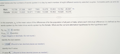 below. Listed below are the numbers of words spoken in a day by each member of eight different randomly selected couples. Complete parts (a) and (b) 
In this example, mu _0 is the mean value of the differences d for the population of all pairs of data, where each individual difference d is defined as the 
words spoken by the male minus words spoken by the female. What are the null and alternative hypotheses for the hypothesis test?
H_0:mu _0=0 wor 7|5'
H_tmu _t<0word(s)
(Type integers or decimals. Do not round.) 
identify the test statistic.
t=-0.46' (Round to two decimal places as needed) 
identify the P -value 
P-value A□ (Round to three decimal places as needed.)