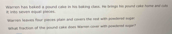 Warren has baked a pound cake in his baking class. He brings his pound cake home and cuts 
it into seven equal pieces. 
Warren leaves four pieces plain and covers the rest with powdered sugar. 
What fraction of the pound cake does Warren cover with powdered sugar?