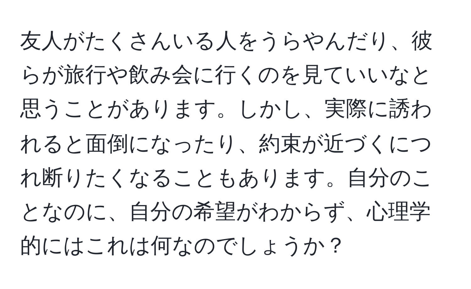 友人がたくさんいる人をうらやんだり、彼らが旅行や飲み会に行くのを見ていいなと思うことがあります。しかし、実際に誘われると面倒になったり、約束が近づくにつれ断りたくなることもあります。自分のことなのに、自分の希望がわからず、心理学的にはこれは何なのでしょうか？