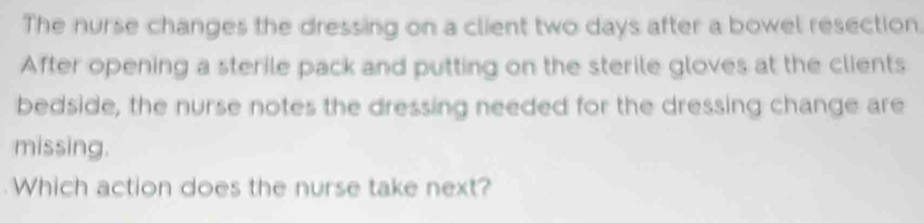 The nurse changes the dressing on a client two days after a bowel resection. 
After opening a sterile pack and putting on the sterile gloves at the clients 
bedside, the nurse notes the dressing needed for the dressing change are 
missing. 
Which action does the nurse take next?