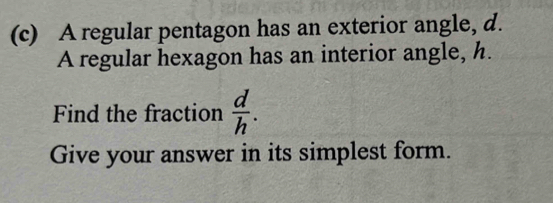 A regular pentagon has an exterior angle, d. 
A regular hexagon has an interior angle, h. 
Find the fraction  d/h . 
Give your answer in its simplest form.