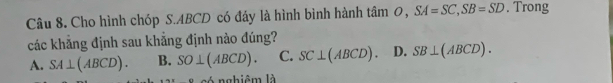 Cho hình chóp S. ABCD có đáy là hình bình hành tan O, SA=SC, SB=SD. Trong
các khẳng định sau khẳng định nào đúng?
A. SA⊥ (ABCD). B. SO⊥ (ABCD). C. SC⊥ (ABCD) D. SB⊥ (ABCD). 
l é nghiêm là