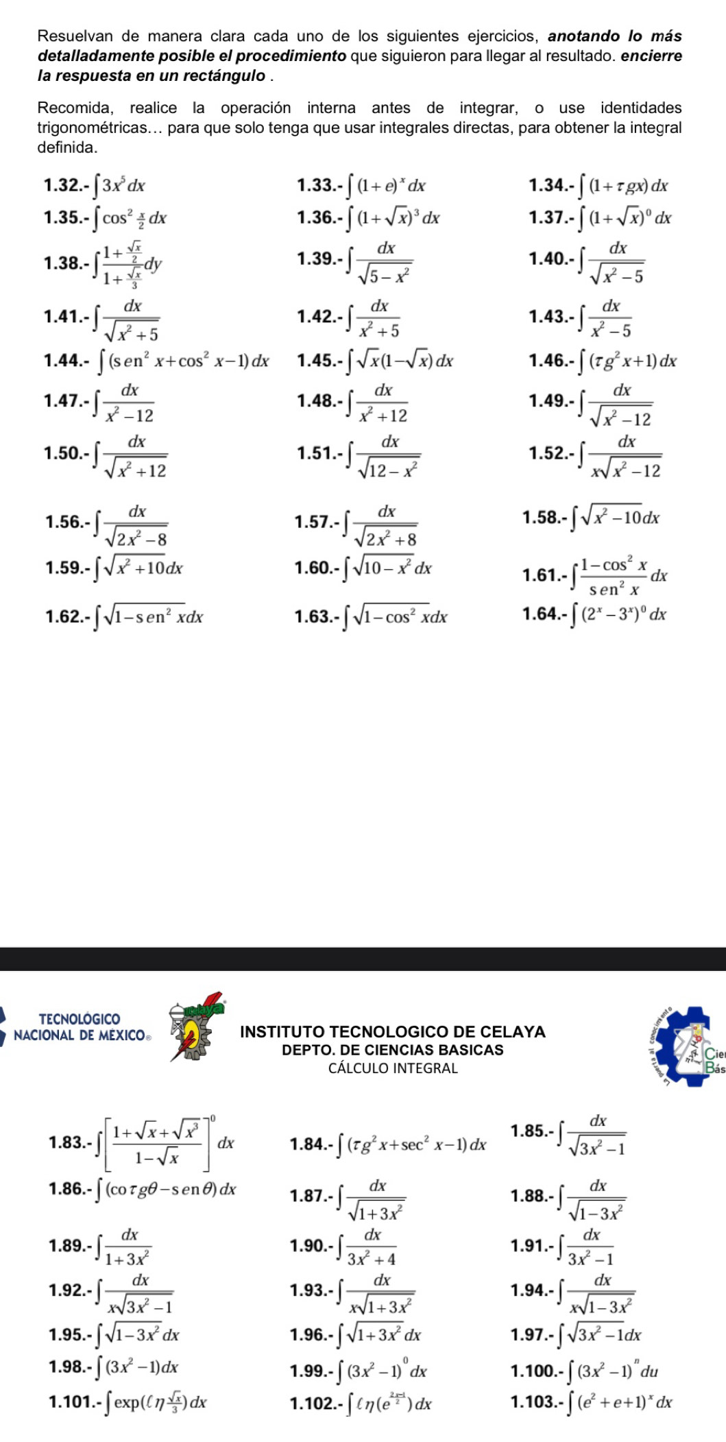 Resuelvan de manera clara cada uno de los siguientes ejercicios, anotando lo más
detalladamente posible el procedimiento que siguieron para llegar al resultado. encierre
la respuesta en un rectángulo .
Recomida, realice la operación interna antes de integrar, o use identidades
trigonométricas... para que solo tenga que usar integrales directas, para obtener la integral
definida.
1.32. -∈t 3x^5dx 33.-∈t (1+e)^xdx 1.3 4.-∈t (1+tau gx)dx
1.
1.3 5.-∈t cos^2 x/2 dx .36.-∈t (1+sqrt(x))^3dx 37.-∈t (1+sqrt(x))^0dx
1
1
1.
1.
1.38. -∈t frac 1+ sqrt(x)/2 1+ sqrt(x)/3 dy 39.-∈t  dx/sqrt(5-x^2)  40.-∈t  dx/sqrt(x^2-5) 
1.41. -∈t  dx/sqrt(x^2+5)  42.-∈t  dx/x^2+5  13.-∈t  dx/x^2-5 
1.
1.
1.44. ∈t (sen^2x+cos^2x-1)dx 1.4 45.-∈t sqrt(x)(1-sqrt(x))dx 1.4 6.-∈t (tau g^2x+1)dx
1.47 7.-∈t  dx/x^2-12  48.-∈t  dx/x^2+12  1.4 9.-∈t  dx/sqrt(x^2-12) 
1.
1.50.- ∈t  dx/sqrt(x^2+12)  1.51. -∈t  dx/sqrt(12-x^2)  52.-∈t  dx/xsqrt(x^2-12) 
1.
1.56.- · ∈t  dx/sqrt(2x^2-8)  1.57.- · ∈t  dx/sqrt(2x^2+8) 
1. 58.-∈t sqrt(x^2-10)dx
1. 59.-∈t sqrt(x^2+10)dx 1.60.- · ∈t sqrt(10-x^2)dx
1.61.-∈t  (1-cos^2x)/sec^2x dx
1. 62.-∈t sqrt(1-sen^2x)dx 1.63. · ∈t sqrt(1-cos^2x)dx 1. 64.-∈t (2^x-3^x)^0dx
TECNOLOGICO
NACIONAL DE MEXICO。 INSTITUTO TECNOLOGICO DE CELAYA
DEPTO. DE CIENCIAS BASICAS
CÁLCULO INTEGRAL
1.83.-∈t [ (1+sqrt(x)+sqrt(x^3))/1-sqrt(x) ]^0c lx 1.84.- ∈t (tau g^2x+sec^2x-1) dx 1.85.-∈t  dx/sqrt(3x^2-1) 
1.86.-∈t (cot gθ -senθ )dx 1.87 -∈t  dx/sqrt(1+3x^2)  1.88. -∈t  dx/sqrt(1-3x^2) 
1.89.-∈t  dx/1+3x^2 
1. 90.-∈t  dx/3x^2+4  1.9 1.-∈t  dx/3x^2-1 
1. 92.-∈t  dx/xsqrt(3x^2-1)  1.9 3.-∈t  dx/xsqrt(1+3x^2)  1. 94.-∈t  dx/xsqrt(1-3x^2) 
1 95.-∈t sqrt(1-3x^2)dx
1. 96.-∈t sqrt(1+3x^2)dx 97.-∈t sqrt(3x^2-1)dx
1.
1. 98.-∈t (3x^2-1)dx 1..99.-∈t (3x^2-1)^0dx 1.1 100.-∈t (3x^2-1)^ndu
1.1 101.-∈t exp((7 sqrt(x)/3 )dx 1. 102.-∈t (eta (e^(frac 2x-1)2)dx 1. 103.-∈t (e^2+e+1)^xdx