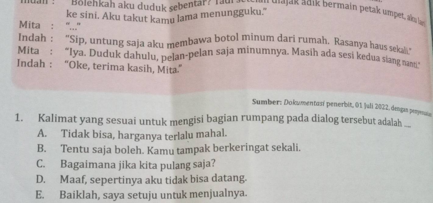 muan : Bolehkah aku duduk sebentar? Tadr ² i g u v i d ja a d i bermain petak umpet, aku lar
ke sini. Aku takut kamu lama menungguku.”
Mita : “...”
Indah : “Sip, untung saja aku membawa botol minum dari rumah. Rasanya haus sekali.”
Mita: “Iya. Duduk dahulu, pelan-pelan saja minumnya. Masih ada sesi kedua siang nanti”
Indah : “Oke, terima kasih, Mita”
Sumber: Dokumentasí penerbit, 01 Juli 2022, dengan penyesuaian
1. Kalimat yang sesuai untuk mengisi bagian rumpang pada dialog tersebut adalah ...
A. Tidak bisa, harganya terlalu mahal.
B. Tentu saja boleh. Kamu tampak berkeringat sekali.
C. Bagaimana jika kita pulang saja?
D. Maaf, sepertinya aku tidak bisa datang.
E. Baiklah, saya setuju untuk menjualnya.