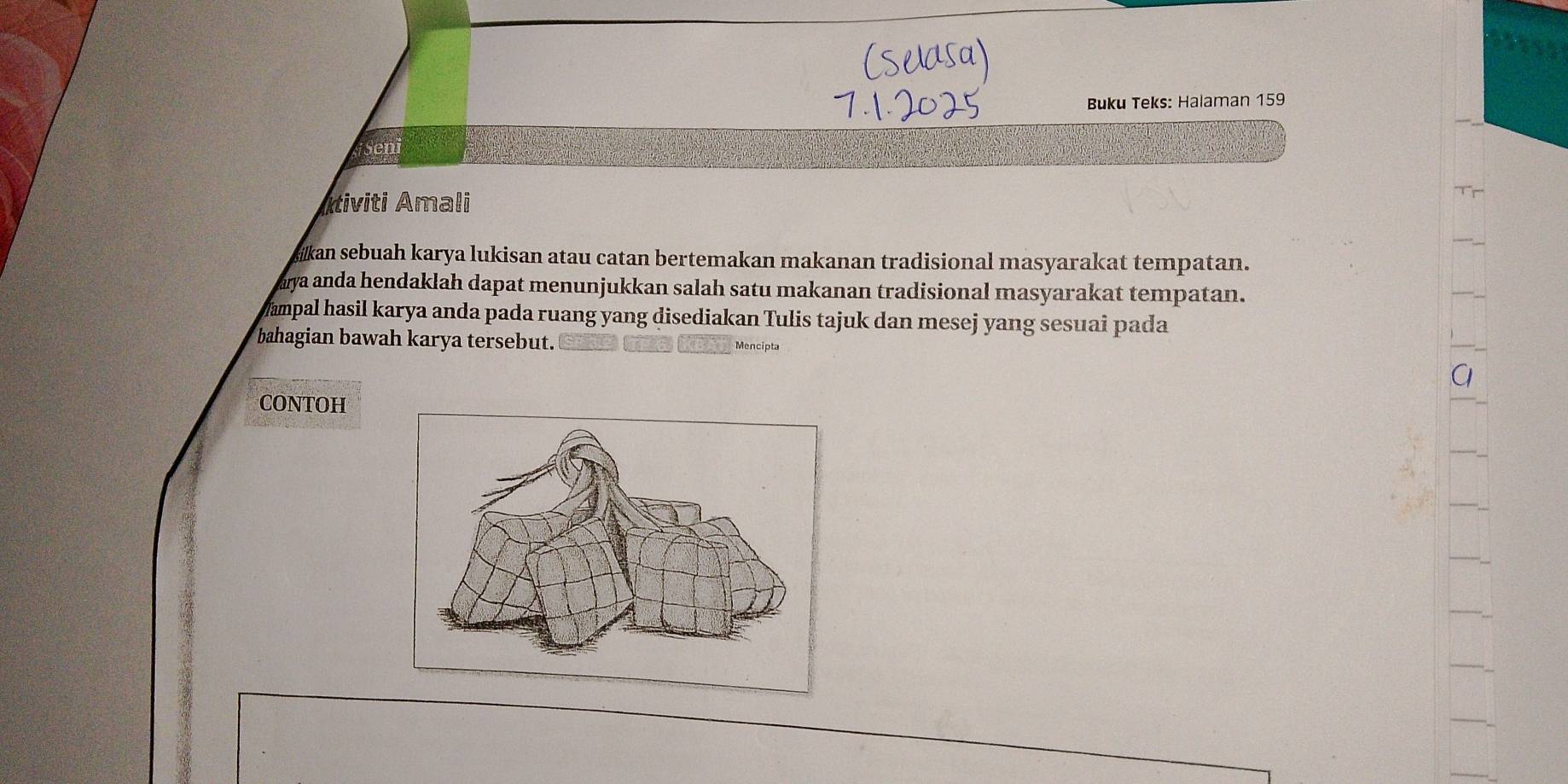 Buku Teks: Halaman 159 
iSeni 
Itiviti Amali 
kan sebuah karya lukisan atau catan bertemakan makanan tradisional masyarakat tempatan. 
aya anda hendaklah dapat menunjukkan salah satu makanan tradisional masyarakat tempatan. 
ampal hasil karya anda pada ruang yang disediakan Tulis tajuk dan mesej yang sesuai pada 
bahagian bawah karya tersebut. Mencipta 
CONTOH