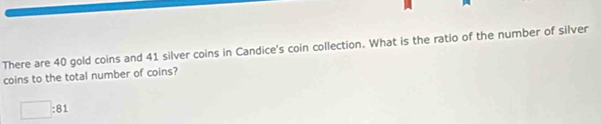 There are 40 gold coins and 41 silver coins in Candice's coin collection. What is the ratio of the number of silver 
coins to the total number of coins?
□ :81