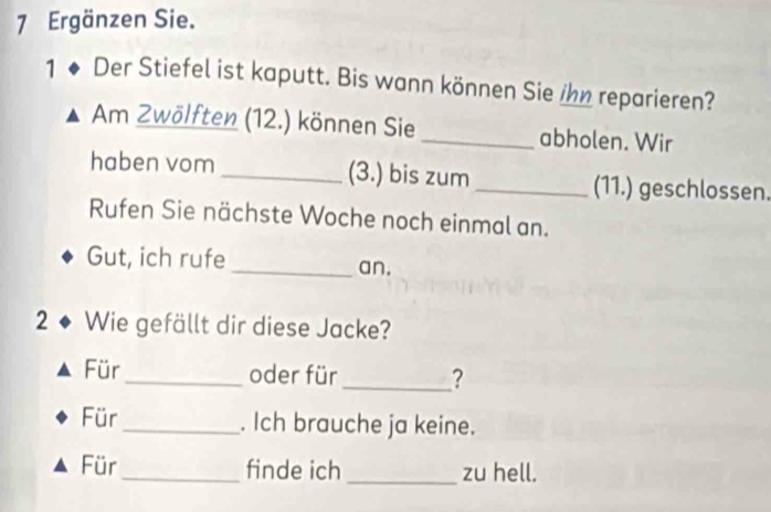 Ergänzen Sie. 
1 ◆ Der Stiefel ist kaputt. Bis wann können Sie ihn reparieren? 
Am Zwölften (12.) können Sie_ abholen. Wir 
haben vom _(3.) bis zum _(11.) geschlossen. 
Rufen Sie nächste Woche noch einmal an. 
Gut, ich rufe _an. 
2 ◆ Wie gefällt dir diese Jacke? 
Für_ oder für_ ? 
Für _. Ich brauche ja keine. 
Für _finde ich _zu hell.