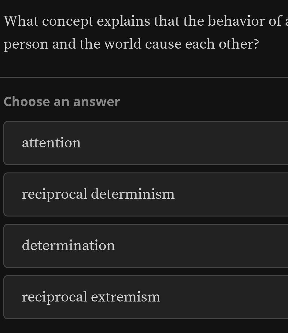 What concept explains that the behavior of :
person and the world cause each other?
Choose an answer
attention
reciprocal determinism
determination
reciprocal extremism