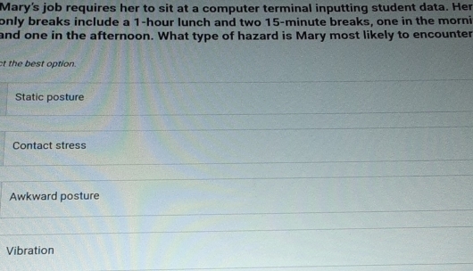 Mary's job requires her to sit at a computer terminal inputting student data. Her
only breaks include a 1-hour lunch and two 15-minute breaks, one in the morni
and one in the afternoon. What type of hazard is Mary most likely to encounter
ct the best option.
Static posture
Contact stress
Awkward posture
Vibration