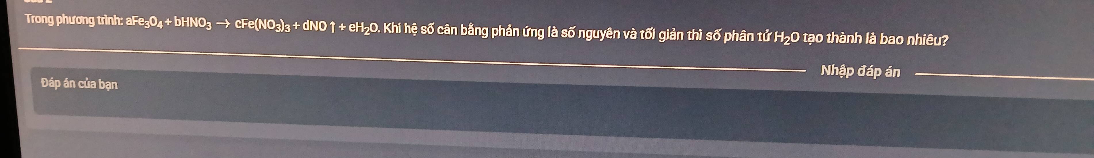 Trong phương trình: aFe₃O₄ + bHNO₃ → cFe(NO₃)₃ + dNO ↑ + eH₂O. Khi hệ số cân bằng phản ứng là số nguyên và tối giản thì số phân tử H₂O tạo thành là bao nhiêu? 
Nhập đáp án 
Đáp án của bạn