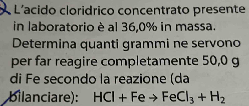 L'acido cloridrico concentrato presente 
in laboratorio è al 36, 0% in massa. 
Determina quanti grammi ne servono 
per far reagire completamente 50,0 g
di Fe secondo la reazione (da 
bilanciare): HCl+Feto FeCl_3+H_2