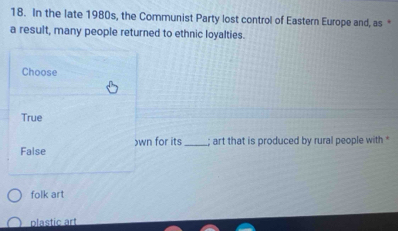 In the late 1980s, the Communist Party lost control of Eastern Europe and, as *
a result, many people returned to ethnic loyalties.
Choose
True
False )wn for its_ ; art that is produced by rural people with *
folk art
plastic art