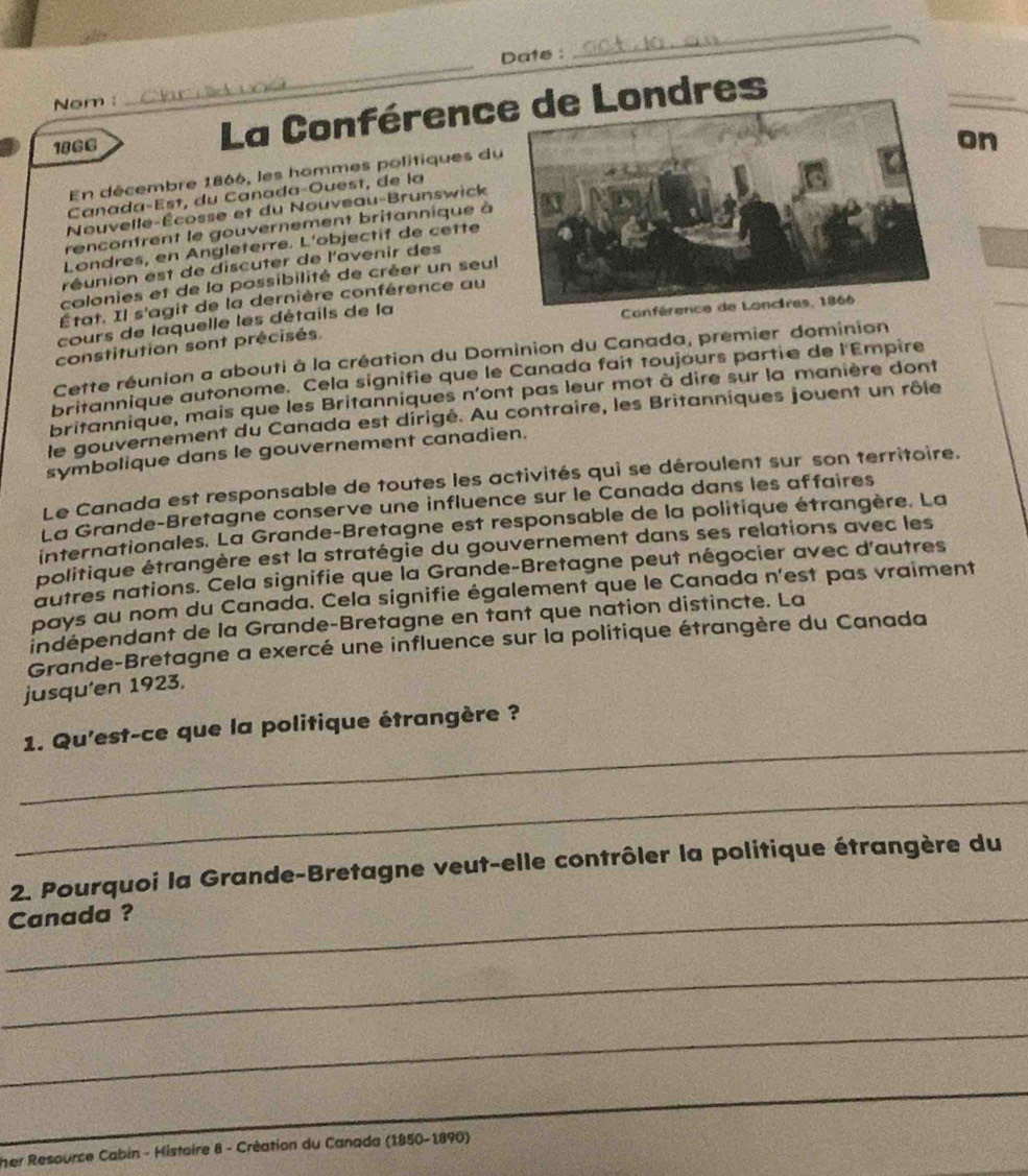 Date :
_
Nom :
_
1866
La Conférencdres
En décembre 1866, les hommes politiques du
Nouvelle-Écosse et du Nouveau-Brunswick on
Canada-Est, du Canada-Ouest, de la
rencontrent le gouvernement britannique à
Londres, en Angleterre. L'objectif de cetté
réunion est de discuter de l'avenir des
colonies et de la possibilité de créer un seul
État. Il s'agit de la dernière conférence au
cours de laquelle les détails de la
Co
constitution sont précisés
Cette réunion a abouti à la création du Dominion du Canada, premier dominion
britannique autonome. Cela signifie que le Canada fait toujours partie de l'Empire
britannique, mais que les Britanniques n'ont pas leur mot à dire sur la manière dont
le gouvernement du Canada est dirigé. Au contraire, les Britanniques jouent un rôle
symbolique dans le gouvernement canadien.
Le Canada est responsable de toutes les activités qui se déroulent sur son territoire.
La Grande-Bretagne conserve une influence sur le Canada dans les affaires
internationales. La Grande-Bretagne est responsable de la politique étrangère. La
politique étrangère est la stratégie du gouvernement dans ses relations avec les
autres nations. Cela signifie que la Grande-Bretagne peut négocier avec d'autres
pays au nom du Canada. Cela signifie également que le Canada n'est pas vraiment
indépendant de la Grande-Bretagne en tant que nation distincte. La
Grande-Bretagne a exercé une influence sur la politique étrangère du Canada
jusqu'en 1923,
_
1. Qu'est-ce que la politique étrangère ?
_
2. Pourquoi la Grande-Bretagne veut-elle contrôler la politique étrangère du
_Canada ?
_
_
_
_
_
her Resource Cabin - Histoire 8 - Création du Canada (1850-1890)