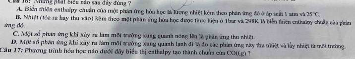 Ch 16: Những phát biểu nào sau đây đủng ?
A. Biến thiên enthalpy chuẩn của một phản ứng hóa học là lượng nhiệt kèm theo phản ứng đó ở áp suất 1 atm và 25°C.
B. Nhiệt (tỏa ra hay thu vào) kèm theo một phản ứng hóa học được thực hiện ở 1bar và 298K là biến thiên enthalpy chuẩn của phản
ứng đó.
C. Một số phản ứng khi xảy ra làm môi trường xung quanh nóng lên là phản ứng thu nhiệt.
D. Một số phản ứng khi xảy ra làm môi trường xung quanh lạnh đi là do các phản ứng này thu nhiệt và lấy nhiệt từ môi trường.
Câu 17: Phương trình hóa học nào dưới đây biểu thị enthalpy tạo thành chuẩn của CO((g) ?