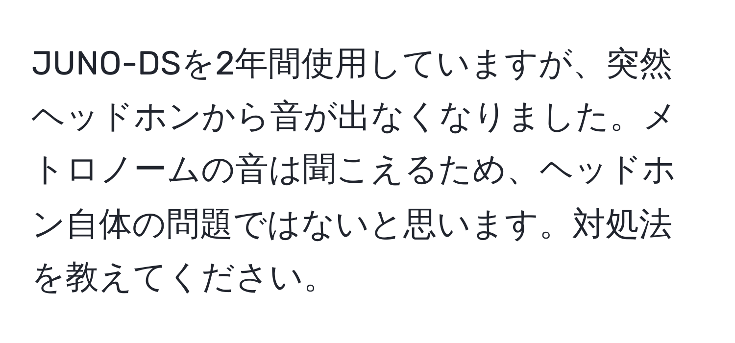 JUNO-DSを2年間使用していますが、突然ヘッドホンから音が出なくなりました。メトロノームの音は聞こえるため、ヘッドホン自体の問題ではないと思います。対処法を教えてください。