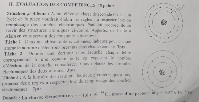 EVALUATION DES COMPETENCES / 8 points. 
Situation problème : Alain, élève en classe de seconde C dans un 
lycée de la place voudrait établir les règles a à respecter lors du 
remplissage des couches électroniques. Paul lui propose de se 
servir des structures atomiques ci-contre. Apportez de l'aide à 
Alain en vous servant des consignes suivantes : 
Tâche 1 : Dans un tableau à deux colonnes, indiquer pour chaque 
atome le nombre d'électrons présents dans chaque couche. 3pts 
Tâche 2 : Donner une écriture dans laquelle chaque lettre 
correspondant à une couche porte en exposant le nombre 
d'électron de la couche considérée. Vous obtenez les formules 
électroniques des deux atomes. 3pts 
Tâche 3 : A la lumière des résultats des deux premières questions, 
proposer deux règles à respecter lors du remplissage des couches 
électroniques. 2pts 
Donnée : La charge élémentaire e=+1,6* 10^(-19)C; masse d’un proton : m_p=-1,67* 10^(-27)kg