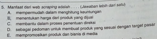 Manfaat dari web scraping adalah . . . . (Jawaban lebih dari satu)
A. mempermudah dalam menghitung keuntungan
B. menentukan harga dari produk yang dijual
C. membantu dalam proses penentuan direksi
D. sebagai pedoman untuk membuat produk yang sesuai dengan target pasar
E. mempromosikan produk dan bisnis di media