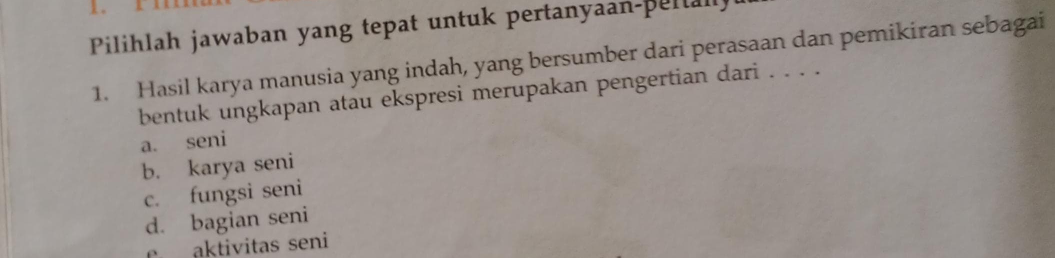 Pilihlah jawaban yang tepat untuk pertanyaan-peltall
1. Hasil karya manusia yang indah, yang bersumber dari perasaan dan pemikiran sebagai
bentuk ungkapan atau ekspresi merupakan pengertian dari . . . .
a. seni
b. karya seni
c. fungsi seni
d. bagian seni
aktivitas seni