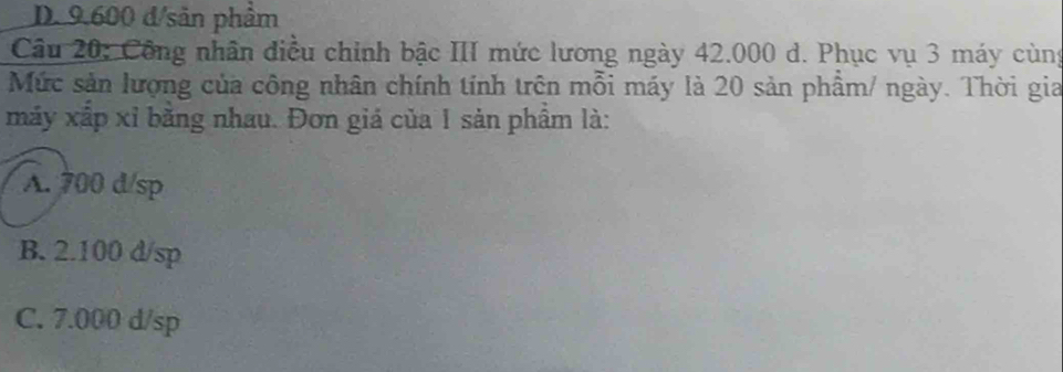 D. 9.600 d/sản phẩm
Câu 20: Công nhân điều chính bậc III mức lương ngày 42.000 d. Phục vụ 3 máy cùng
Mức sản lượng của công nhân chính tính trên mỗi máy là 20 sản phẩm/ ngày. Thời gia
máy xắp xỉ bằng nhau. Đơn giá của 1 sản phẩm là:
A. 700 d/sp
B. 2.100 d/sp
C. 7.000 d/sp