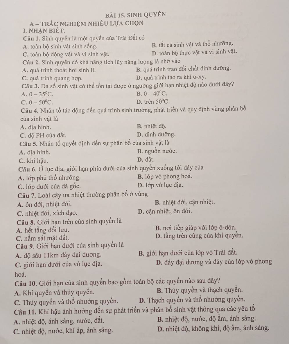 sinh quyên
A - trÁc nghiệm nhiÈu lựa chọn
I. Nhận bIÉt.
Câu 1. Sinh quyền là một quyền của Trái Đất có
A. toàn bộ sinh vật sinh sống. B. tất cả sinh vật và thổ nhưỡng.
C. toàn bộ động vật và vi sinh vật. D. toàn bộ thực vật và vi sinh vật.
Câu 2. Sinh quyền có khả năng tích lũy năng lượng là nhờ vào
A. quá trình thoát hơi sinh lí. B. quá trình trao đổi chất dinh dưỡng.
C. quá trình quang hợp. D. quá trình tạo ra khí o-xy.
Câu 3. Đa số sinh vật có thể tồn tại được ở ngưỡng giới hạn nhiệt độ nào dưới đây?
A. 0-35°C. B. 0-40°C.
C. 0-50°C. D. trên 50°C.
Câu 4. Nhân tố tác động đến quá trình sinh trưởng, phát triển và quy định vùng phân bố
của sinh vật là
A. địa hình. B. nhiệt độ.
C. độ PH của đất. D. dinh dưỡng.
Câu 5. Nhân tố quyết định đến sự phân bố của sinh vật là
A. địa hình. B. nguồn nước.
C. khí hậu. D. đất.
Câu 6. Ở lục địa, giới hạn phía dưới của sinh quyền xuống tới đáy của
A. lớp phủ thổ nhưỡng. B. lớp vỏ phong hoá.
C. lớp dưới của đá gốc. D. lớp vỏ lục địa.
Câu 7. Loài cây ưa nhiệt thường phân bố ở vùng
A. ôn đới, nhiệt đới. B. nhiệt đới, cận nhiệt.
C. nhiệt đới, xích đạo. D. cận nhiệt, ôn đới.
Câu 8. Giới hạn trên của sinh quyền là
A. hết tầng đổi lưu.  B. nơi tiếp giáp với lớp ô-dôn.
C. nằm sát mặt đất. D. tầng trên cùng của khí quyền.
Câu 9. Giới hạn dưới của sinh quyền là
A. độ sâu 11km đáy đại dương. B. giới hạn dưới của lớp vỏ Trái đất.
C. giới hạn dưới của vỏ lục địa. D. đáy đại dương và đáy của lớp vỏ phong
hoá.
Câu 10. Giới hạn của sinh quyền bao gồm toàn bộ các quyền nào sau đây?
A. Khí quyền và thủy quyền. B. Thủy quyền và thạch quyền.
C. Thủy quyền và thổ nhưởng quyền. D. Thạch quyền và thổ nhưởng quyền.
Câu 11. Khí hậu ảnh hưởng đến sự phát triển và phân bố sinh vật thông qua các yêu tố
A. nhiệt độ, ánh sáng, nước, đất. B. nhiệt độ, nước, độ ẩm, ánh sáng.
C. nhiệt độ, nước, khí áp, ánh sáng. D. nhiệt độ, không khí, độ ẩm, ánh sáng.