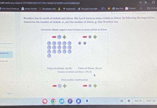 Poar Deck Posn u Porta Enuburd J Dashboand ● 7h grade mind fulln. 5 Nem Tads 
Brooklyn has $1 worth of nickels and dimes. She has 8 times as many nickels as dimes. By following the steps below, 
determine the number of nickels, z , and the number of dimes, y, that Brooklyn has 
Graphically 
Graphically 
Find another combination: 
Nov 18 12:07 US