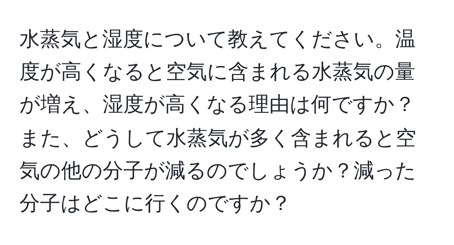 水蒸気と湿度について教えてください。温度が高くなると空気に含まれる水蒸気の量が増え、湿度が高くなる理由は何ですか？また、どうして水蒸気が多く含まれると空気の他の分子が減るのでしょうか？減った分子はどこに行くのですか？