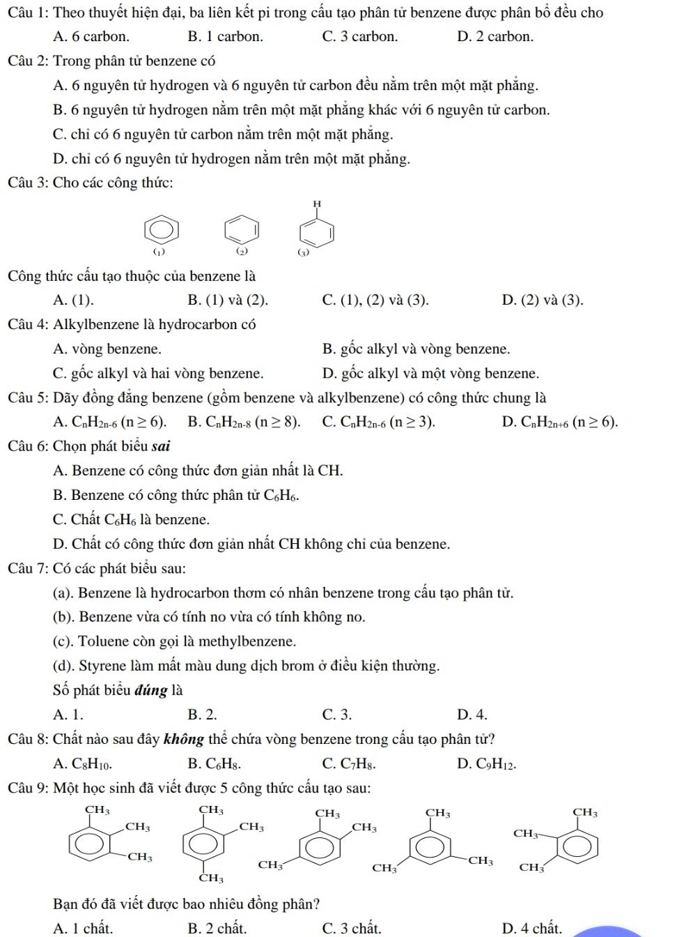 Theo thuyết hiện đại, ba liên kết pi trong cấu tạo phân tử benzene được phân bổ đều cho
A. 6 carbon. B. 1 carbon. C. 3 carbon. D. 2 carbon.
Câu 2: Trong phân tử benzene có
A. 6 nguyên tử hydrogen và 6 nguyên tử carbon đều nằm trên một mặt phẳng.
B. 6 nguyên tử hydrogen nằm trên một mặt phẳng khác với 6 nguyên tử carbon.
C. chi có 6 nguyên tử carbon nằm trên một mặt phẳng.
D. chỉ có 6 nguyên tử hydrogen nằm trên một mặt phăng.
Câu 3: Cho các công thức:
H
(1) (2 (3)
Công thức cấu tạo thuộc của benzene là
A. (1). B. (1) và (2). C. (1), (2) và (3). D. (2) và (3).
Câu 4: Alkylbenzene là hydrocarbon có
A. vòng benzene. B. gốc alkyl và vòng benzene.
C. gốc alkyl và hai vòng benzene. D. gốc alkyl và một vòng benzene.
Câu 5: Dãy đồng đẳng benzene (gồm benzene và alkylbenzene) có công thức chung là
A. C_nH_2n-6(n≥ 6) B. C_nH_2n-8(n≥ 8). C. C_nH_2n-6(n≥ 3). D. C_nH_2n+6(n≥ 6).
Câu 6: Chọn phát biểu sai
A. Benzene có công thức đơn giản nhất là CH.
B. Benzene có công thức phân tử C₆H₆.
C. Chất C_6H_6; là benzene.
D. Chất có công thức đơn giản nhất CH không chỉ của benzene.
Câu 7: Có các phát biểu sau:
(a). Benzene là hydrocarbon thơm có nhân benzene trong cấu tạo phân tử.
(b). Benzene vừa có tính no vừa có tính không no.
(c). Toluene còn gọi là methylbenzene.
(d). Styrene làm mất màu dung dịch brom ở điều kiện thường.
Số phát biểu đúng là
A. 1. B. 2. C. 3. D. 4.
Câu 8: Chất nào sau đây không thể chứa vòng benzene trong cấu tạo phân tử?
A. C_8H_10. B. C_6H_8. C. C₇H₈. D. C_9H_12.
Câu 9: Một học sinh đã viết được 5 công thức cấu tạo sau:
CH_3
CH_3
CH_3
CH_3
CH_3
CH_3
CH_3
CH_3
CH_3'
CH_3 CH
CH_3
Bạn đó đã viết được bao nhiêu đồng phân?
A. 1 chất. B. 2 chất. C. 3 chất. D. 4 chất.