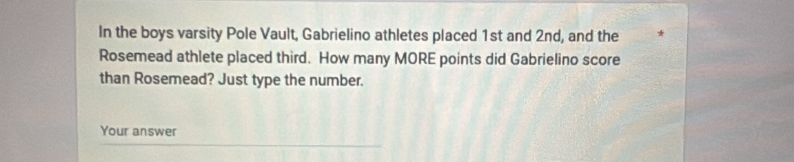 In the boys varsity Pole Vault, Gabrielino athletes placed 1st and 2nd, and the 
Rosemead athlete placed third. How many MORE points did Gabrielino score 
than Rosemead? Just type the number. 
Your answer