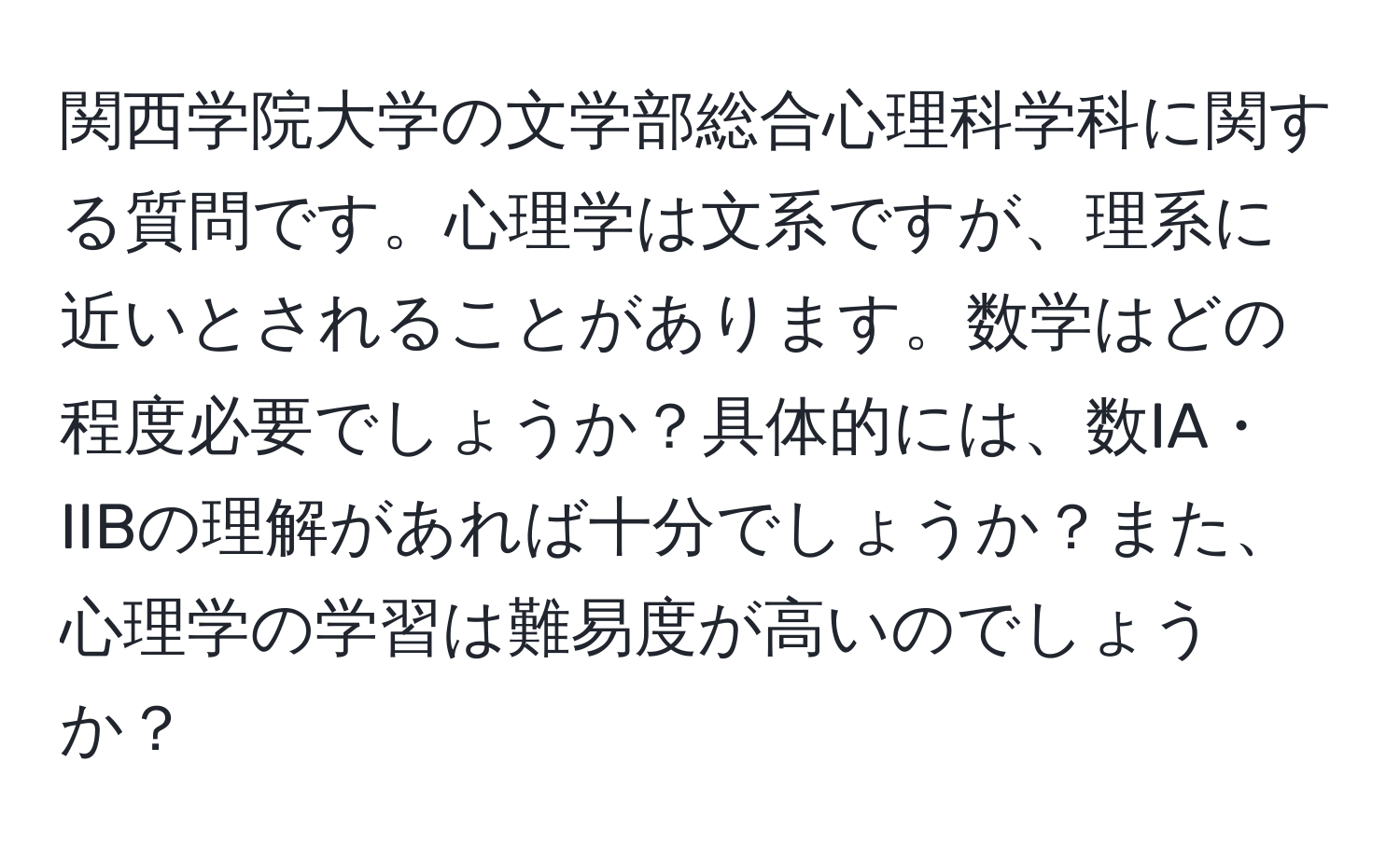 関西学院大学の文学部総合心理科学科に関する質問です。心理学は文系ですが、理系に近いとされることがあります。数学はどの程度必要でしょうか？具体的には、数IA・IIBの理解があれば十分でしょうか？また、心理学の学習は難易度が高いのでしょうか？