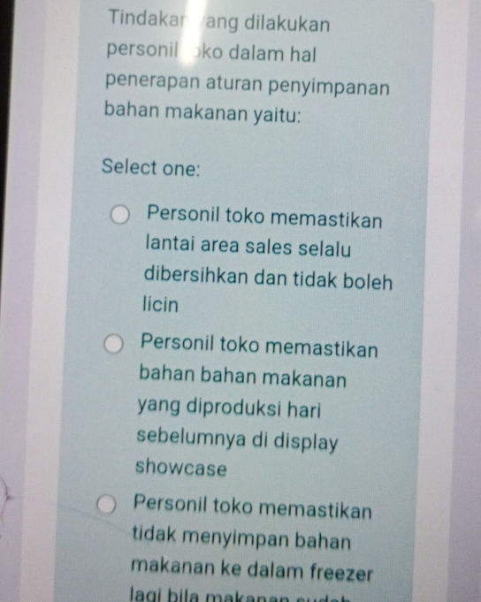 Tindakar ang dilakukan
personil oko dalam hal
penerapan aturan penyimpanan
bahan makanan yaitu:
Select one:
Personil toko memastikan
lantai area sales selalu
dibersihkan dan tidak boleh
licin
Personil toko memastikan
bahan bahan makanan
yang diproduksi hari
sebelumnya di display
showcase
Personil toko memastikan
tidak menyimpan bahan
makanan ke dalam freezer