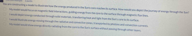 'So muitiple 1 punto
You are constructing a model to illustrate how the energy produced in the Sun's core reaches its surface. How would you depict the journey of energy through the Sun?
My model would focus on magnetic field interactions, guiding energy from the core to the surface through magnetic flux lines.
I would depict energy conducted through solid materials, transferring heat and light from the Sun's core to its surface.
I would illustrate energy moving through the radiative and convective zones, transported by photons and convection currents.
My model would show energy directly radiating from the core to the Sun's surface without passing through other layers.