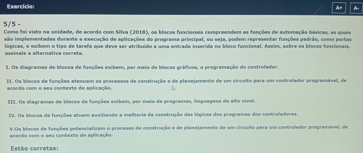 Exercício:
A+ A-
5/5 -
Como foi visto na unidade, de acordo com Silva (2018), os blocos funcionais compreendem as funções de automação básicas, as quais
são implementadas durante a execução de aplicações do programa principal, ou seja, podem representar funções padrão, como portas
lógicas, e exibem o tipo de tarefa que deve ser atribuído a uma entrada inserida no bloco funcional. Assim, sobre os blocos funcionais,
assinale a alternativa correta.
I. Os diagramas de blocos de funções exibem, por meio de blocos gráficos, a programação do controlador.
II. Os blocos de funções atenuam os processos de construção e de planejamento de um circuito para um controlador programável, de
acordo com o seu contexto de aplicação.
III. Os diagramas de blocos de funções exibem, por meio de programas, linguagens de alto nível.
IV. Os blocos de funções atuam auxiliando a melhoria da construção das lógicas dos programas dos controladores.
V.Os blocos de funções potencializam o processo de construção e de planejamento de um circuito para um controlador programável, de
acordo com o seu contexto de aplicação.
Estão corretas: