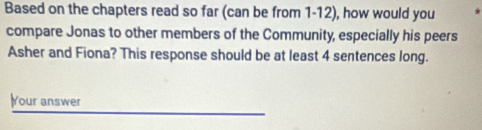 Based on the chapters read so far (can be from 1-12), how would you 

compare Jonas to other members of the Community, especially his peers 
Asher and Fiona? This response should be at least 4 sentences long. 
Your answer