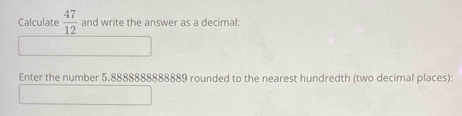 Calculate  47/12  and write the answer as a decimal: 
Enter the number 5.8888888888889 rounded to the nearest hundredth (two decimal places):