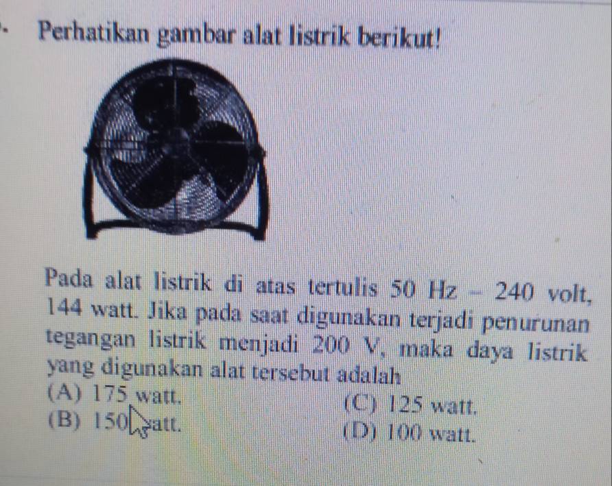 Perhatikan gambar alat listrik berikut!
Pada alat listrik di atas tertulis 5 0Hz-240 volt,
144 watt. Jika pada saat digunakan terjadi penurunan
tegangan listrik menjadi 200 V, maka daya listrik
yang digunakan alat tersebut adalah
(A) 175 watt. (C) 125 watt.
(B) 150 patt. (D) 100 watt.